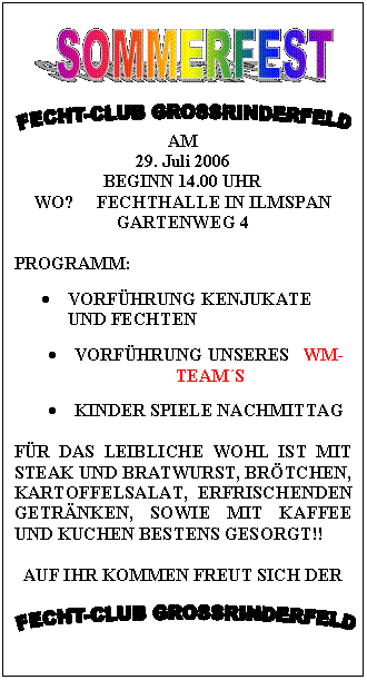 Text Box:  

 
AM
29. Juli 2006
BEGINN 14.00 UHR
WO?     FECHTHALLE IN ILMSPAN
GARTENWEG 4

PROGRAMM:

	VORFHRUNG KENJUKATE UND FECHTEN

	VORFHRUNG UNSERES   WM-TEAMS

	KINDER SPIELE NACHMITTAG

FR DAS LEIBLICHE WOHL IST MIT STEAK UND BRATWURST, BRTCHEN, KARTOFFELSALAT, ERFRISCHENDEN GETRNKEN, SOWIE MIT KAFFEE UND KUCHEN BESTENS GESORGT!!

AUF IHR KOMMEN FREUT SICH DER

 
